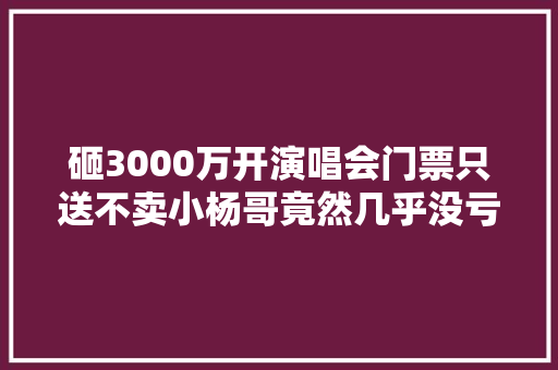 砸3000万开演唱会门票只送不卖小杨哥竟然几乎没亏