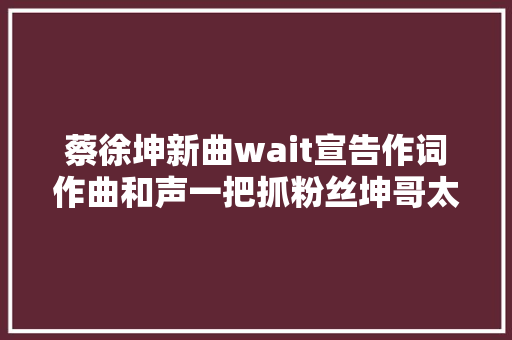 蔡徐坤新曲wait宣告作词作曲和声一把抓粉丝坤哥太优秀