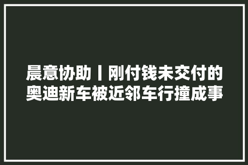晨意协助丨刚付钱未交付的奥迪新车被近邻车行撞成事件车能换新的吗