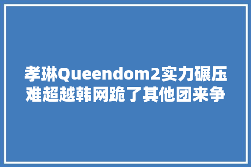 孝琳Queendom2实力碾压难超越韩网跪了其他团来争第2的 休闲娱乐