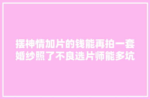 摆神情加片的钱能再拍一套婚纱照了不良选片师能多坑你 汽车知识