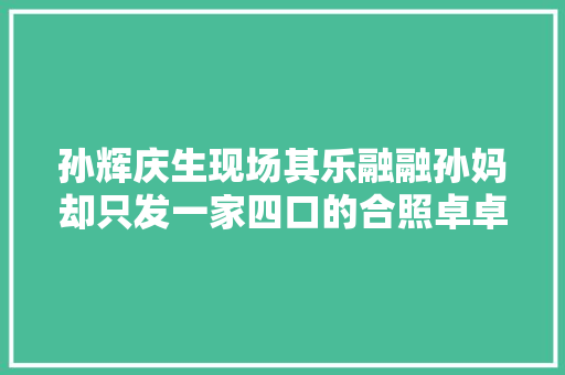 孙辉庆生现场其乐融融孙妈却只发一家四口的合照卓卓霸气回应