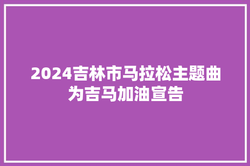 2024吉林市马拉松主题曲为吉马加油宣告