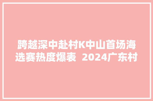跨越深中赴村K中山首场海选赛热度爆表  2024广东村落歌手大年夜赛 休闲娱乐