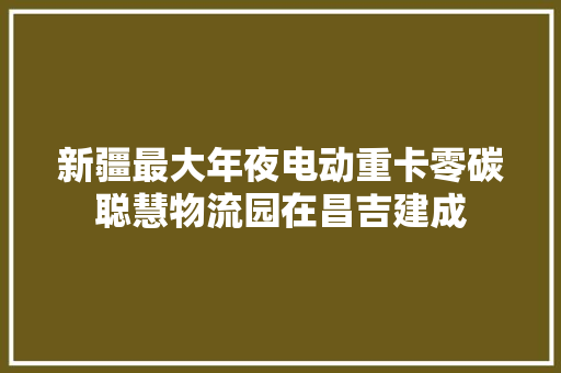 新疆最大年夜电动重卡零碳聪慧物流园在昌吉建成
