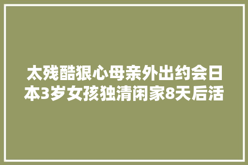 太残酷狠心母亲外出约会日本3岁女孩独清闲家8天后活活饿去世