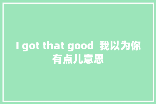 I got that good  我以为你有点儿意思