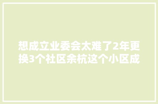 想成立业委会太难了2年更换3个社区余杭这个小区成立业委会频遭弯曲