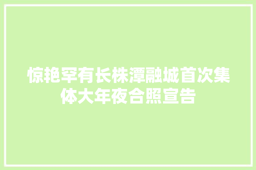 惊艳罕有长株潭融城首次集体大年夜合照宣告