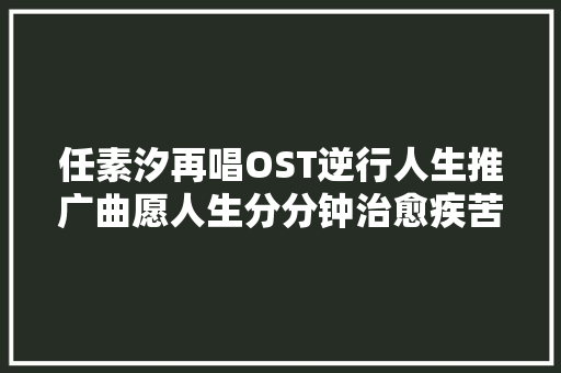 任素汐再唱OST逆行人生推广曲愿人生分分钟治愈疾苦
