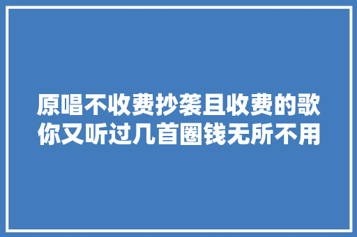 原唱不收费抄袭且收费的歌你又听过几首圈钱无所不用其极