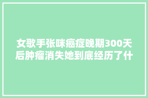 女歌手张咪癌症晚期300天后肿瘤消失她到底经历了什么