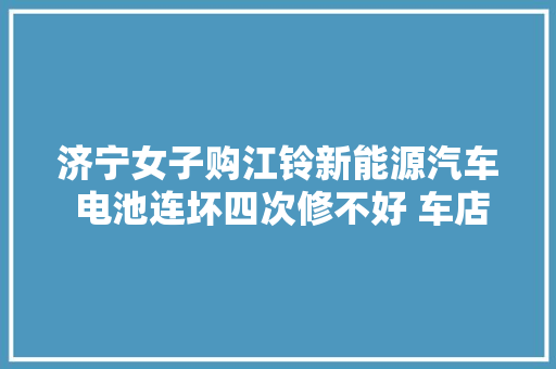 济宁女子购江铃新能源汽车 电池连坏四次修不好 车店关门 人也找不到