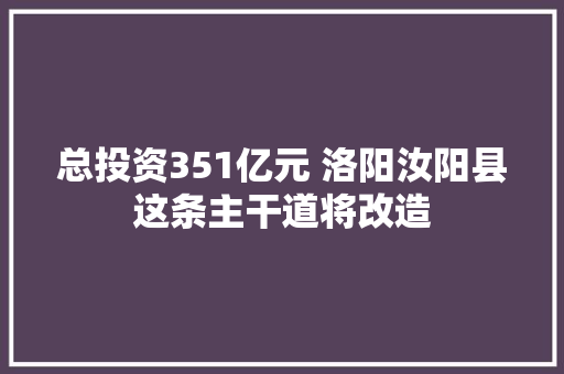 总投资351亿元 洛阳汝阳县这条主干道将改造 汽车知识