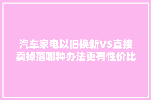 汽车家电以旧换新VS直接卖掉落哪种办法更有性价比 汽车知识