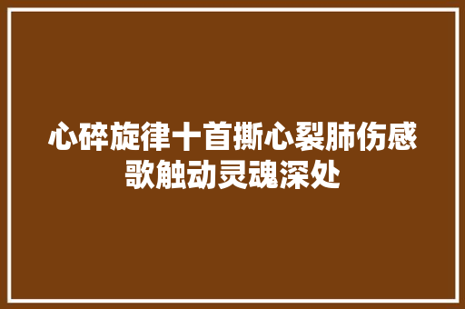 心碎旋律十首撕心裂肺伤感歌触动灵魂深处 休闲娱乐