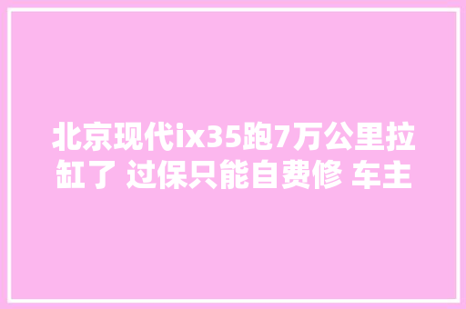 北京现代ix35跑7万公里拉缸了 过保只能自费修 车主拉缸是这款车通病 汽车知识