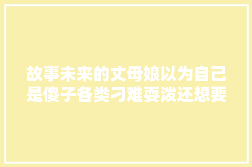 故事未来的丈母娘以为自己是傻子各类刁难耍泼还想要回婚约