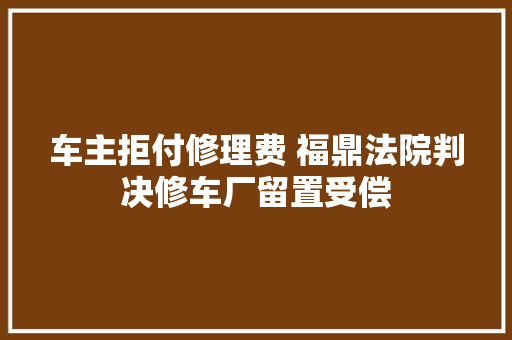 车主拒付修理费 福鼎法院判决修车厂留置受偿 汽车知识