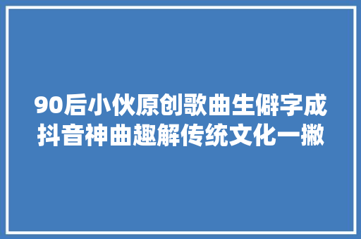 90后小伙原创歌曲生僻字成抖音神曲趣解传统文化一撇一捺都是故事
