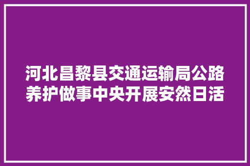 河北昌黎县交通运输局公路养护做事中央开展安然日活动