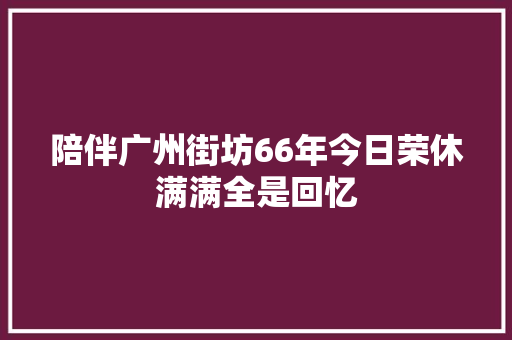陪伴广州街坊66年今日荣休满满全是回忆