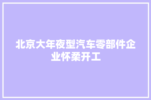 北京大年夜型汽车零部件企业怀柔开工