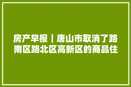 房产早报｜唐山市取消了路南区路北区高新区的商品住房限购限售政策