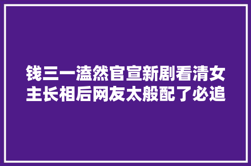 钱三一溘然官宣新剧看清女主长相后网友太般配了必追