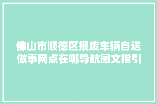 佛山市顺德区报废车辆自送做事网点在哪导航图文指引看这里