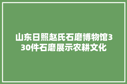 山东日照赵氏石磨博物馆330件石磨展示农耕文化