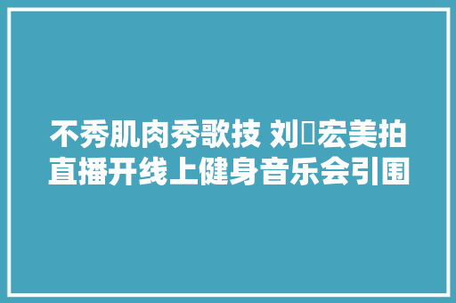 不秀肌肉秀歌技 刘畊宏美拍直播开线上健身音乐会引围不雅观