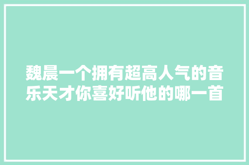 魏晨一个拥有超高人气的音乐天才你喜好听他的哪一首歌呢