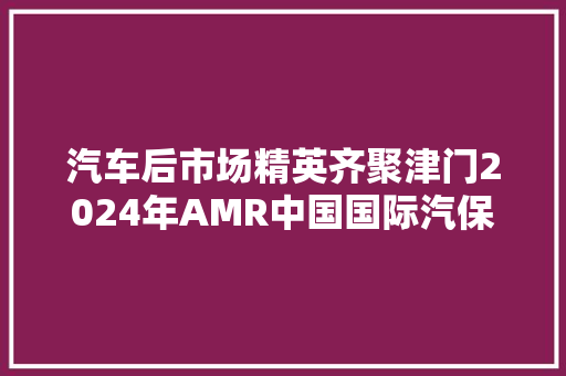 汽车后市场精英齐聚津门2024年AMR中国国际汽保汽配展本周启幕
