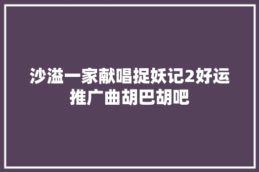 沙溢一家献唱捉妖记2好运推广曲胡巴胡吧