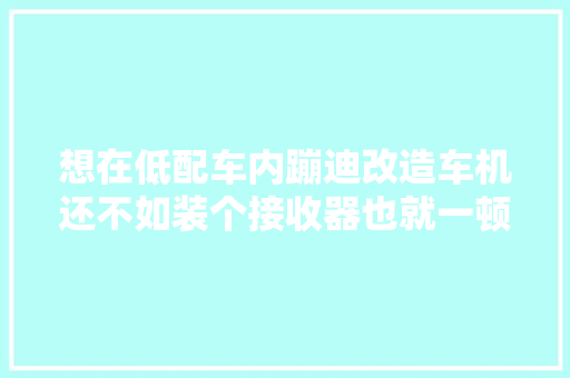 想在低配车内蹦迪改造车机还不如装个接收器也就一顿饭钱
