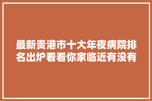 最新贵港市十大年夜病院排名出炉看看你家临近有没有