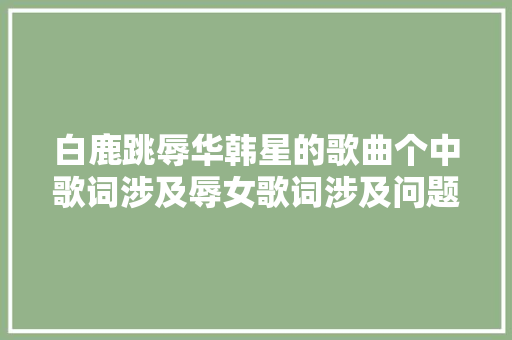 白鹿跳辱华韩星的歌曲个中歌词涉及辱女歌词涉及问题被删除