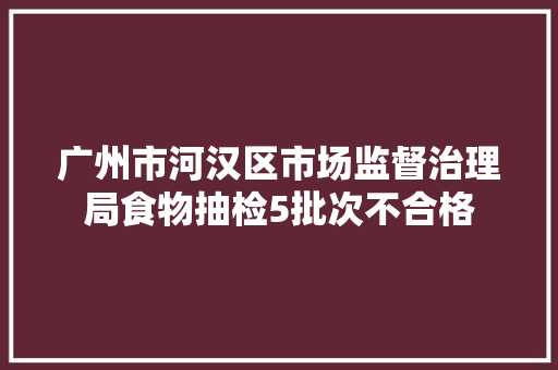 广州市河汉区市场监督治理局食物抽检5批次不合格