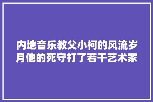内地音乐教父小柯的风流岁月他的死守打了若干艺术家的脸