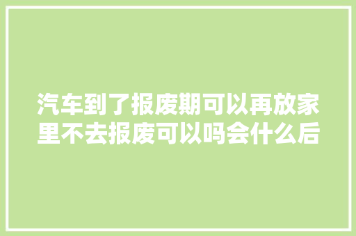 汽车到了报废期可以再放家里不去报废可以吗会什么后果