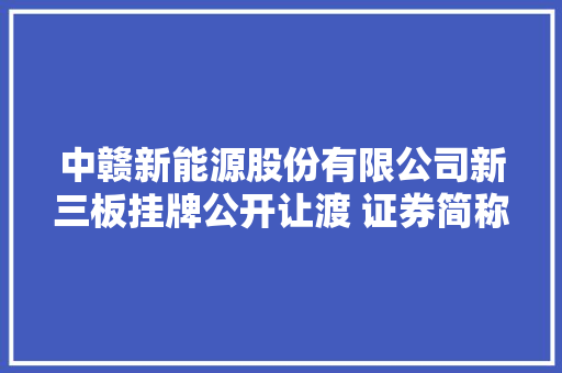 中赣新能源股份有限公司新三板挂牌公开让渡 证券简称中赣新能 代码871541