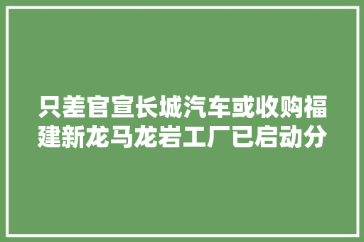 只差官宣长城汽车或收购福建新龙马龙岩工厂已启动分娩研发岗位招聘