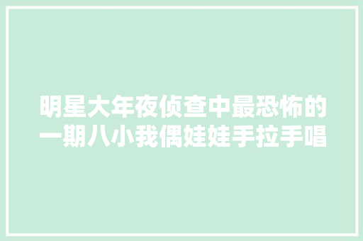明星大年夜侦查中最恐怖的一期八小我偶娃娃手拉手唱起了儿歌