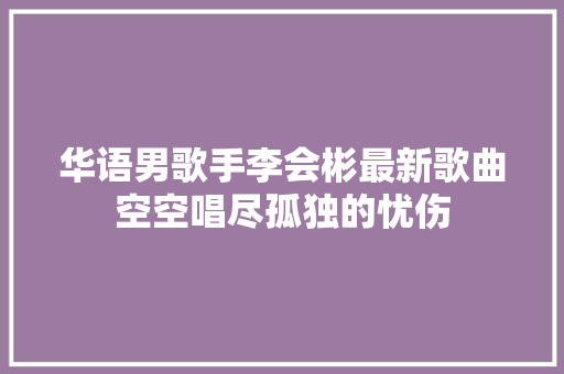 华语男歌手李会彬最新歌曲空空唱尽孤独的忧伤