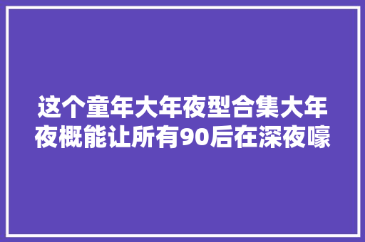 这个童年大年夜型合集大年夜概能让所有90后在深夜嚎啕大年夜哭吧