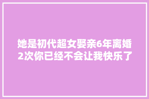 她是初代超女娶亲6年离婚2次你已经不会让我快乐了。
