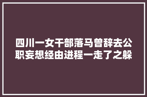 四川一女干部落马曾辞去公职妄想经由进程一走了之躲避纪法的惩处
