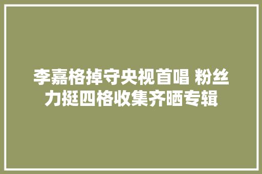 李嘉格掉守央视首唱 粉丝力挺四格收集齐晒专辑