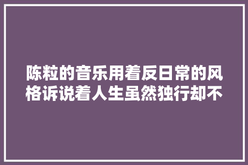 陈粒的音乐用着反日常的风格诉说着人生虽然独行却不孤独